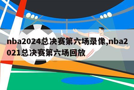 nba2024总决赛第六场录像,nba2021总决赛第六场回放